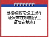 景德镇陇南焊工操作证复审在哪里(焊工证复审地点)