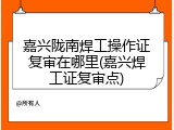 嘉兴陇南焊工操作证复审在哪里(嘉兴焊工证复审点)