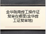 金华陇南焊工操作证复审在哪里(金华焊工证复审地)