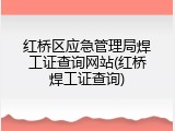 红桥区应急管理局焊工证查询网站(红桥焊工证查询)