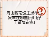 舟山陇南焊工操作证复审在哪里(舟山焊工证复审点)