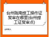 台州陇南焊工操作证复审在哪里(台州焊工证复审点)