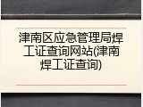 津南区应急管理局焊工证查询网站(津南焊工证查询)