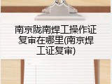 南京陇南焊工操作证复审在哪里(南京焊工证复审)