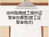 徐州陇南焊工操作证复审在哪里(焊工证复审地点)