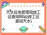 天水应急管理局焊工证查询网站(焊工证查询天水)