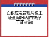 白银应急管理局焊工证查询网站(白银焊工证查询)