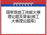 国家级焊工技能大赛理论题及答案(焊工大赛理论题库)