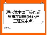 通化陇南焊工操作证复审在哪里(通化焊工证复审点)