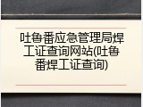 吐鲁番应急管理局焊工证查询网站(吐鲁番焊工证查询)
