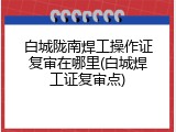 白城陇南焊工操作证复审在哪里(白城焊工证复审点)