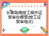 长春陇南焊工操作证复审在哪里(焊工证复审地点)