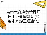 乌鲁木齐应急管理局焊工证查询网站(乌鲁木齐焊工证查询)