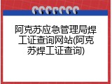 阿克苏应急管理局焊工证查询网站(阿克苏焊工证查询)