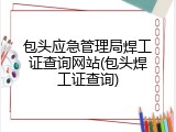 包头应急管理局焊工证查询网站(包头焊工证查询)