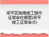 梁平区陇南焊工操作证复审在哪里(梁平焊工证复审点)
