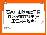 石家庄市陇南焊工操作证复审在哪里(焊工证复审地点)