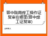 晋中陇南焊工操作证复审在哪里(晋中焊工证复审)