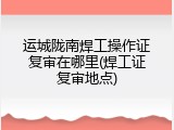 运城陇南焊工操作证复审在哪里(焊工证复审地点)