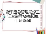 衡阳应急管理局焊工证查询网站(衡阳焊工证查询)