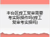 丰台区焊工复审需要考实际操作吗(焊工复审考实操吗)