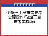 伊犁焊工复审需要考实际操作吗(焊工复审考实操吗)