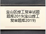 宝山区焊工复审试题题库2019(宝山焊工复审题库2019)