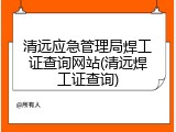 清远应急管理局焊工证查询网站(清远焊工证查询)