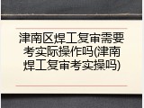 津南区焊工复审需要考实际操作吗(津南焊工复审考实操吗)