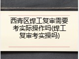 西青区焊工复审需要考实际操作吗(焊工复审考实操吗)