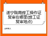 遂宁陇南焊工操作证复审在哪里(焊工证复审地点)