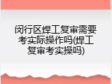 闵行区焊工复审需要考实际操作吗(焊工复审考实操吗)