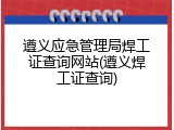 遵义应急管理局焊工证查询网站(遵义焊工证查询)