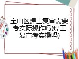 宝山区焊工复审需要考实际操作吗(焊工复审考实操吗)