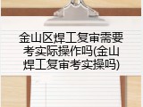 金山区焊工复审需要考实际操作吗(金山焊工复审考实操吗)