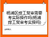 杨浦区焊工复审需要考实际操作吗(杨浦焊工复审考实操吗)