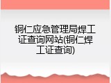铜仁应急管理局焊工证查询网站(铜仁焊工证查询)