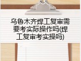 乌鲁木齐焊工复审需要考实际操作吗(焊工复审考实操吗)