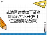 武清区建委焊工证查询网站打不开(焊工证查询网站故障)