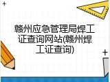 赣州应急管理局焊工证查询网站(赣州焊工证查询)