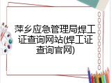 萍乡应急管理局焊工证查询网站(焊工证查询官网)