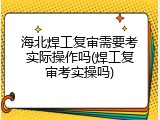 海北焊工复审需要考实际操作吗(焊工复审考实操吗)