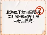 北海焊工复审需要考实际操作吗(焊工复审考实操吗)