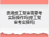 贵港焊工复审需要考实际操作吗(焊工复审考实操吗)