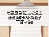 福建应急管理局焊工证查询网站(福建焊工证查询)
