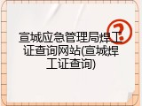 宣城应急管理局焊工证查询网站(宣城焊工证查询)