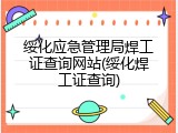 绥化应急管理局焊工证查询网站(绥化焊工证查询)