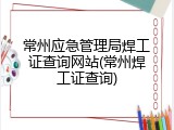 常州应急管理局焊工证查询网站(常州焊工证查询)