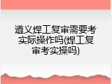 遵义焊工复审需要考实际操作吗(焊工复审考实操吗)