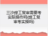三沙焊工复审需要考实际操作吗(焊工复审考实操吗)